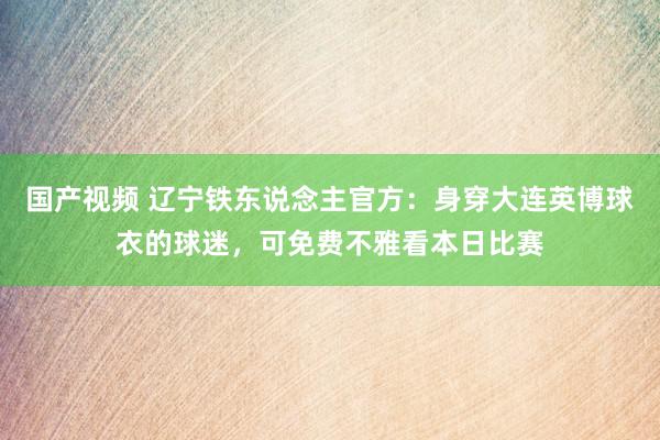 国产视频 辽宁铁东说念主官方：身穿大连英博球衣的球迷，可免费不雅看本日比赛