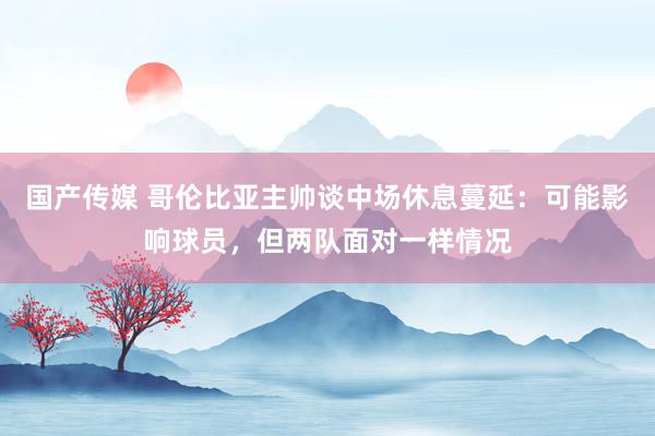 国产传媒 哥伦比亚主帅谈中场休息蔓延：可能影响球员，但两队面对一样情况