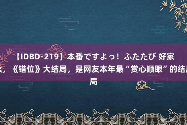 【IDBD-219】本番ですよっ！ふたたび 好家伙，《错位》大结局，是网友本年最“赏心顺眼”的结局