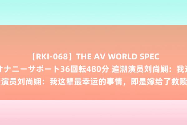 【RKI-068】THE AV WORLD SPECIAL あなただけに 最高のオナニーサポート36回転480分 追溯演员刘尚娴：我这辈最幸运的事情，即是嫁给了救赎我方的初恋