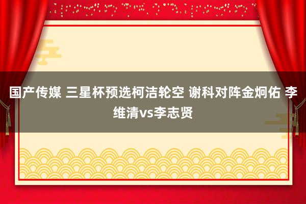 国产传媒 三星杯预选柯洁轮空 谢科对阵金炯佑 李维清vs李志贤