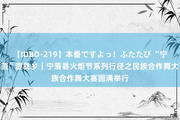 【IDBD-219】本番ですよっ！ふたたび “宁”静山城 “蒗”漫彝乡｜宁蒗县火炬节系列行径之民族合作舞大赛圆满举行