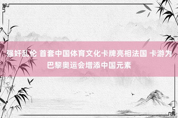 强奸乱伦 首套中国体育文化卡牌亮相法国 卡游为巴黎奥运会增添中国元素