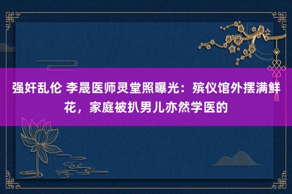 强奸乱伦 李晟医师灵堂照曝光：殡仪馆外摆满鲜花，家庭被扒男儿亦然学医的