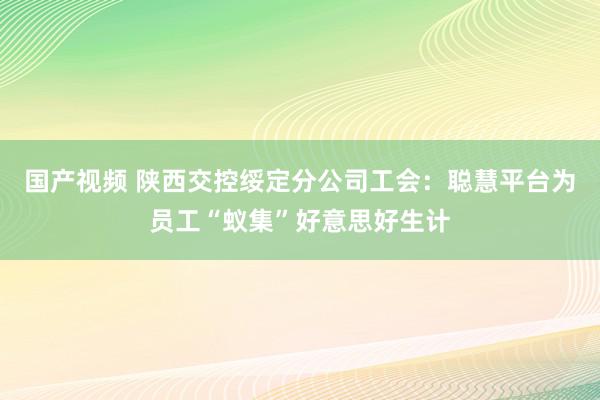 国产视频 陕西交控绥定分公司工会：聪慧平台为员工“蚁集”好意思好生计