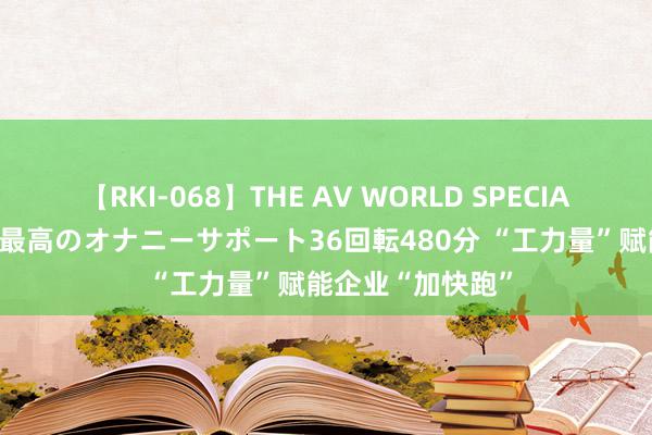 【RKI-068】THE AV WORLD SPECIAL あなただけに 最高のオナニーサポート36回転480分 “工力量”赋能企业“加快跑”