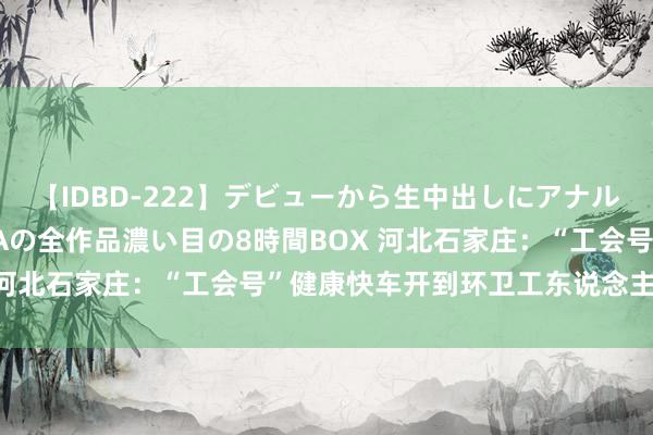 【IDBD-222】デビューから生中出しにアナルまで！最強の芸能人AYAの全作品濃い目の8時間BOX 河北石家庄：“工会号”健康快车开到环卫工东说念主身边