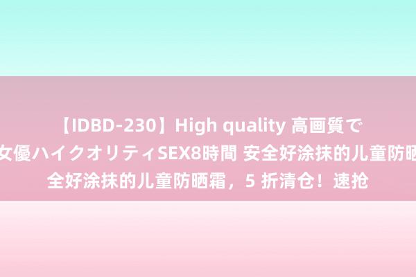 【IDBD-230】High quality 高画質で魅せます！究極のIP女優ハイクオリティSEX8時間 安全好涂抹的儿童防晒霜，5 折清仓！速抢