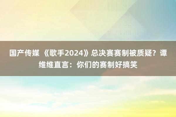 国产传媒 《歌手2024》总决赛赛制被质疑？谭维维直言：你们的赛制好搞笑