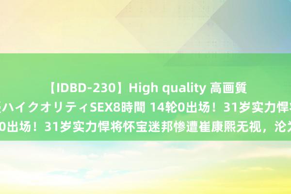 【IDBD-230】High quality 高画質で魅せます！究極のIP女優ハイクオリティSEX8時間 14轮0出场！31岁实力悍将怀宝迷邦惨遭崔康熙无视，沦为中超