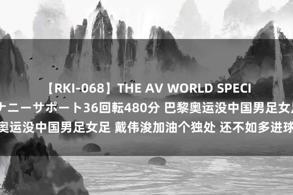 【RKI-068】THE AV WORLD SPECIAL あなただけに 最高のオナニーサポート36回転480分 巴黎奥运没中国男足女足 戴伟浚加油个独处 还不如多进球早回申花