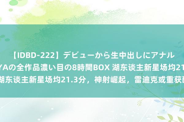 【IDBD-222】デビューから生中出しにアナルまで！最強の芸能人AYAの全作品濃い目の8時間BOX 湖东谈主新星场均21.3分，神射崛起，雷迪克或重获醉心！