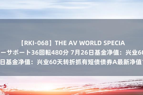 【RKI-068】THE AV WORLD SPECIAL あなただけに 最高のオナニーサポート36回転480分 7月26日基金净值：兴业60天转折抓有短债债券A最新净值1.1102