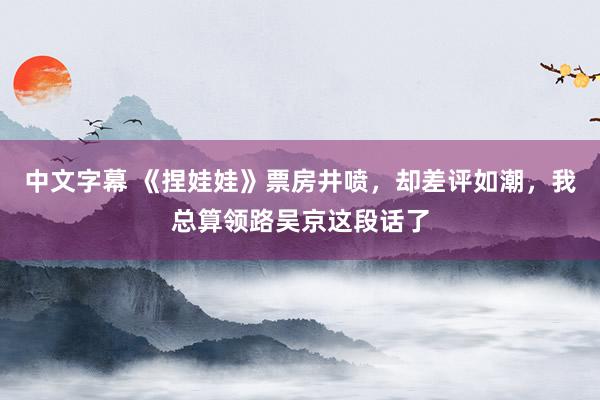 中文字幕 《捏娃娃》票房井喷，却差评如潮，我总算领路吴京这段话了