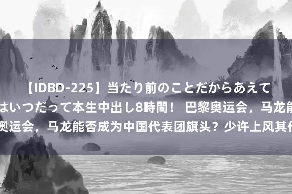 【IDBD-225】当たり前のことだからあえて言わなかったけど…IPはいつだって本生中出し8時間！ 巴黎奥运会，马龙能否成为中国代表团旗头？少许上风其他东谈主难比