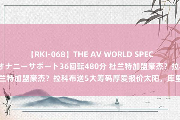 【RKI-068】THE AV WORLD SPECIAL あなただけに 最高のオナニーサポート36回転480分 杜兰特加盟豪杰？拉科布送5大筹码厚爱报价太阳，库里厚爱酬金