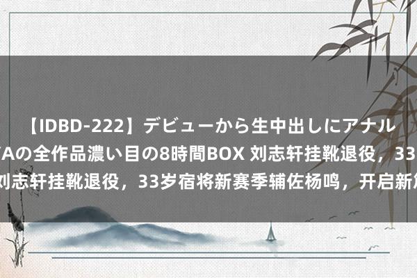 【IDBD-222】デビューから生中出しにアナルまで！最強の芸能人AYAの全作品濃い目の8時間BOX 刘志轩挂靴退役，33岁宿将新赛季辅佐杨鸣，开启新篇章！