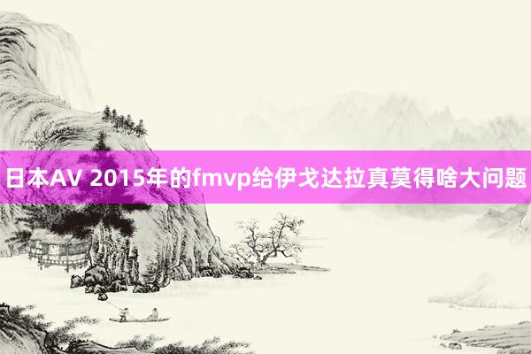 日本AV 2015年的fmvp给伊戈达拉真莫得啥大问题