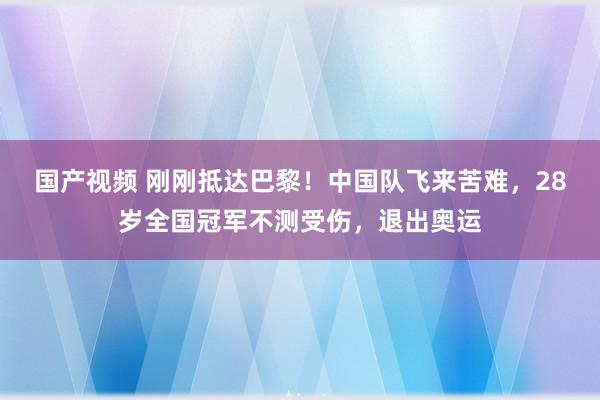 国产视频 刚刚抵达巴黎！中国队飞来苦难，28岁全国冠军不测受伤，退出奥运