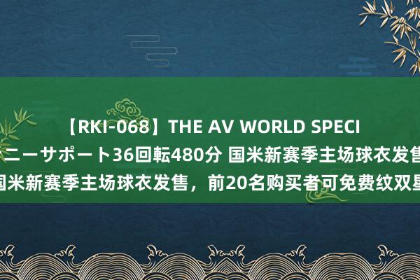 【RKI-068】THE AV WORLD SPECIAL あなただけに 最高のオナニーサポート36回転480分 国米新赛季主场球衣发售，前20名购买者可免费纹双星纹身