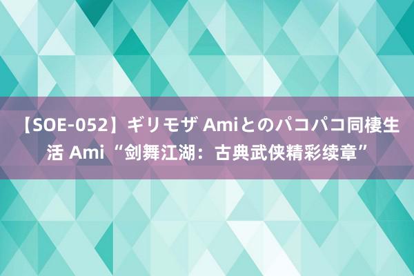 【SOE-052】ギリモザ Amiとのパコパコ同棲生活 Ami “剑舞江湖：古典武侠精彩续章”