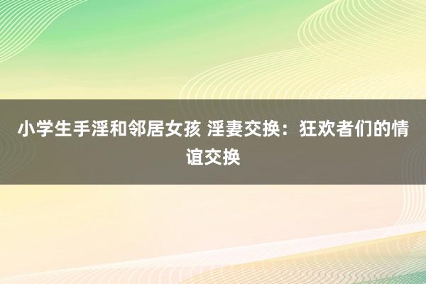 小学生手淫和邻居女孩 淫妻交换：狂欢者们的情谊交换