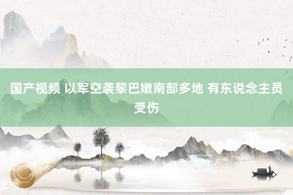 国产视频 以军空袭黎巴嫩南部多地 有东说念主员受伤