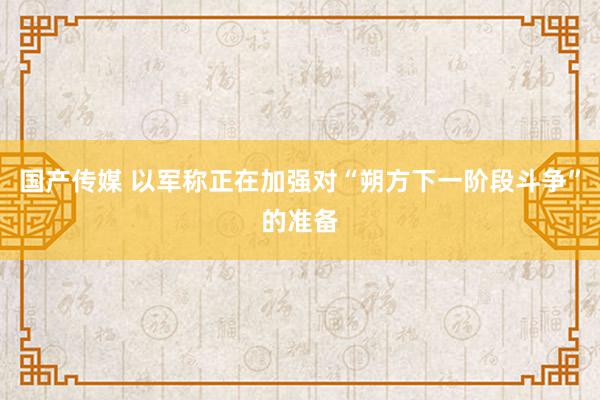 国产传媒 以军称正在加强对“朔方下一阶段斗争”的准备