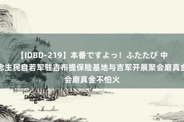 【IDBD-219】本番ですよっ！ふたたび 中国东说念主民自若军驻吉布提保险基地与吉军开展聚会磨真金不怕火