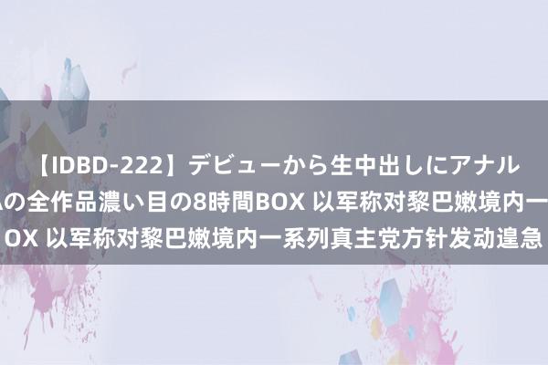 【IDBD-222】デビューから生中出しにアナルまで！最強の芸能人AYAの全作品濃い目の8時間BOX 以军称对黎巴嫩境内一系列真主党方针发动遑急