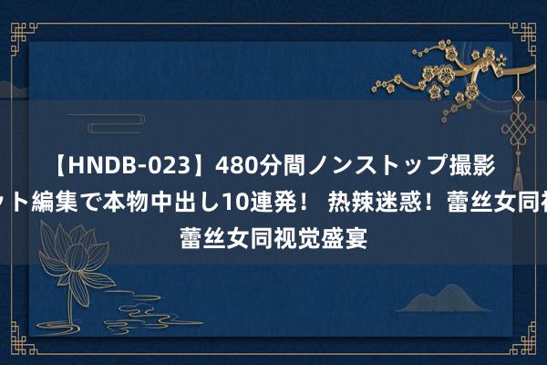 【HNDB-023】480分間ノンストップ撮影 ノーカット編集で本物中出し10連発！ 热辣迷惑！蕾丝女同视觉盛宴