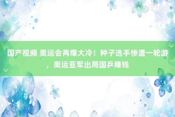 国产视频 奥运会再爆大冷！种子选手惨遭一轮游，奥运亚军出局国乒赚钱