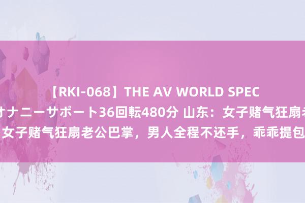 【RKI-068】THE AV WORLD SPECIAL あなただけに 最高のオナニーサポート36回転480分 山东：女子赌气狂扇老公巴掌，男人全程不还手，乖乖提包惹东谈主深爱