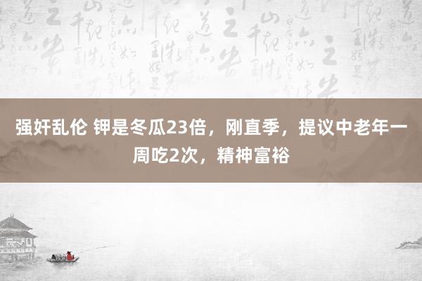 强奸乱伦 钾是冬瓜23倍，刚直季，提议中老年一周吃2次，精神富裕