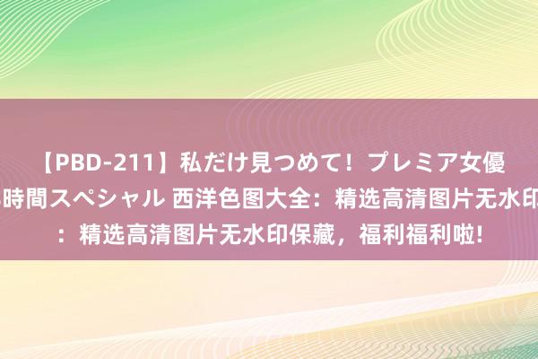 【PBD-211】私だけ見つめて！プレミア女優と主観でセックス8時間スペシャル 西洋色图大全：精选高清图片无水印保藏，福利福利啦!