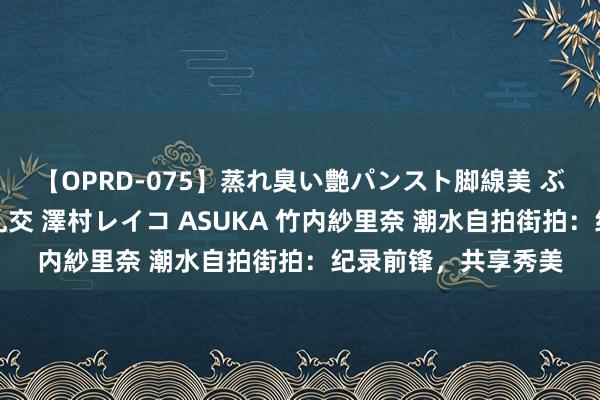 【OPRD-075】蒸れ臭い艶パンスト脚線美 ぶっかけゴックン大乱交 澤村レイコ ASUKA 竹内紗里奈 潮水自拍街拍：纪录前锋，共享秀美