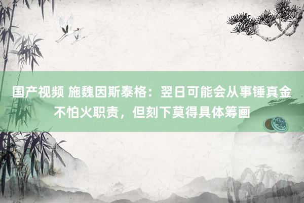 国产视频 施魏因斯泰格：翌日可能会从事锤真金不怕火职责，但刻下莫得具体筹画