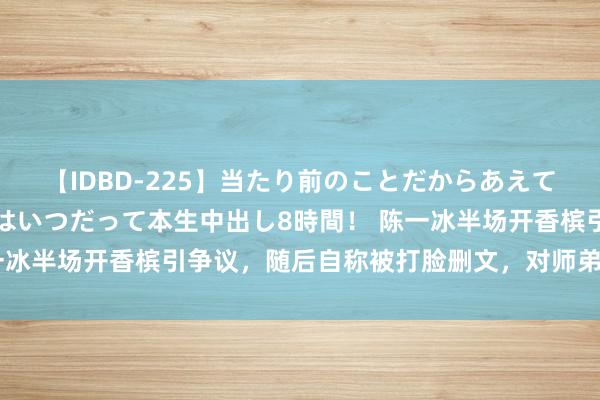 【IDBD-225】当たり前のことだからあえて言わなかったけど…IPはいつだって本生中出し8時間！ 陈一冰半场开香槟引争议，随后自称被打脸删文，对师弟自信有错吗