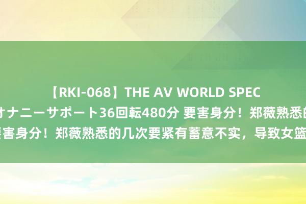 【RKI-068】THE AV WORLD SPECIAL あなただけに 最高のオナニーサポート36回転480分 要害身分！郑薇熟悉的几次要紧有蓄意不实，导致女篮比赛失利