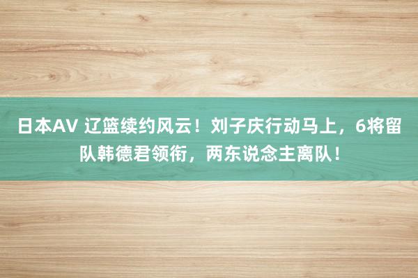 日本AV 辽篮续约风云！刘子庆行动马上，6将留队韩德君领衔，两东说念主离队！