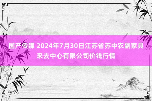 国产传媒 2024年7月30日江苏省苏中农副家具来去中心有限公司价钱行情