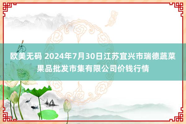 欧美无码 2024年7月30日江苏宜兴市瑞德蔬菜果品批发市集有限公司价钱行情