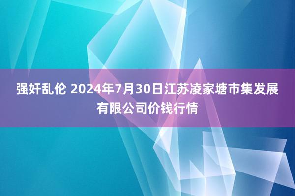 强奸乱伦 2024年7月30日江苏凌家塘市集发展有限公司价钱行情