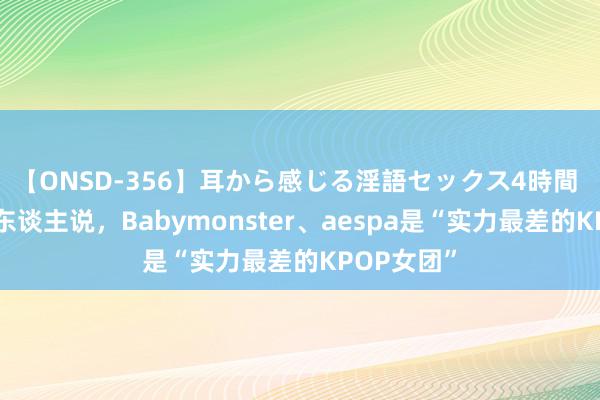 【ONSD-356】耳から感じる淫語セックス4時間 这些日本东谈主说，Babymonster、aespa是“实力最差的KPOP女团”