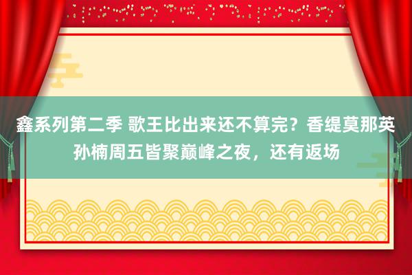 鑫系列第二季 歌王比出来还不算完？香缇莫那英孙楠周五皆聚巅峰之夜，还有返场