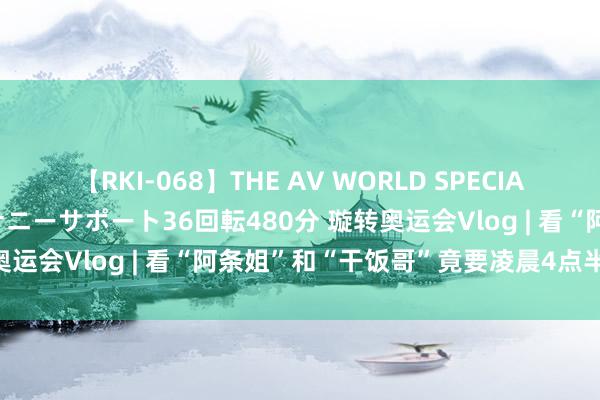 【RKI-068】THE AV WORLD SPECIAL あなただけに 最高のオナニーサポート36回転480分 璇转奥运会Vlog | 看“阿条姐”和“干饭哥”竟要凌晨4点半起床？