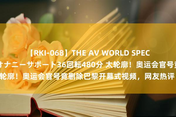 【RKI-068】THE AV WORLD SPECIAL あなただけに 最高のオナニーサポート36回転480分 太轮廓！奥运会官号竟删除巴黎开幕式视频，网友热评：盖且归！