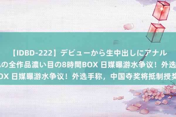 【IDBD-222】デビューから生中出しにアナルまで！最強の芸能人AYAの全作品濃い目の8時間BOX 日媒曝游水争议！外选手称，中国夺奖将抵制授奖