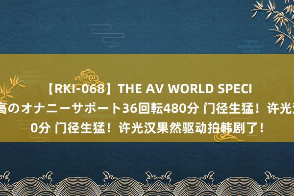 【RKI-068】THE AV WORLD SPECIAL あなただけに 最高のオナニーサポート36回転480分 门径生猛！许光汉果然驱动拍韩剧了！