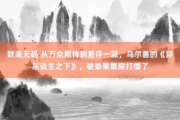 欧美无码 从万众期待到差评一派，乌尔善的《异东谈主之下》，被委果票房打懵了